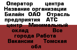 Оператор Call-центра › Название организации ­ Билайн, ОАО › Отрасль предприятия ­ АТС, call-центр › Минимальный оклад ­ 40 000 - Все города Работа » Вакансии   . Томская обл.